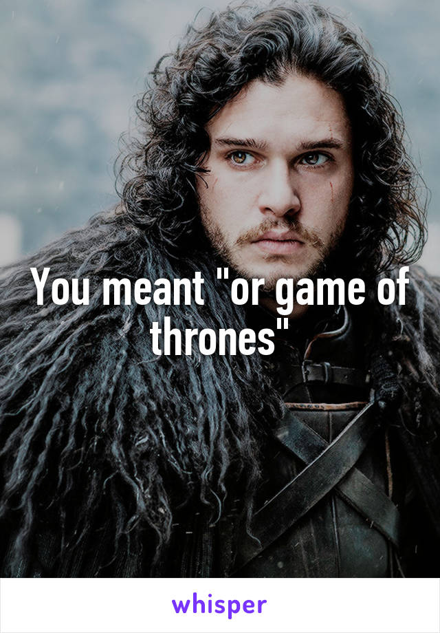 You meant "or game of thrones"