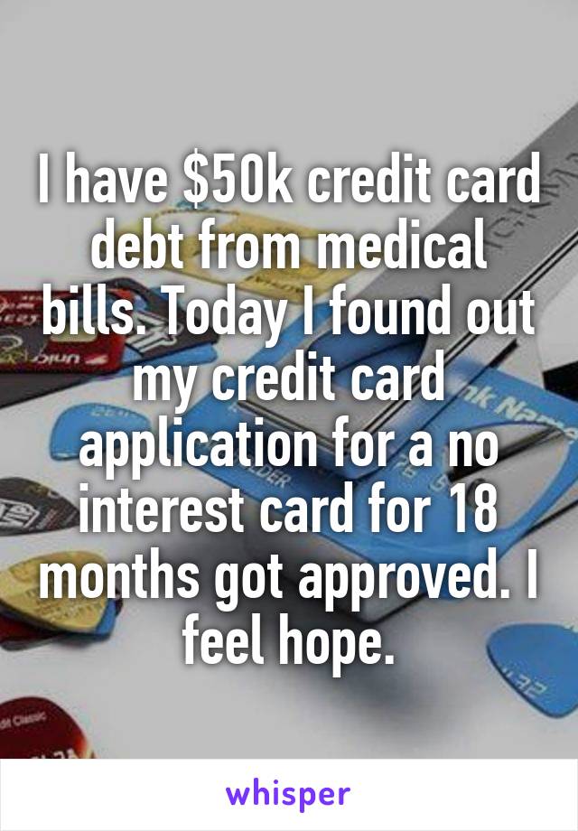 I have $50k credit card debt from medical bills. Today I found out my credit card application for a no interest card for 18 months got approved. I feel hope.
