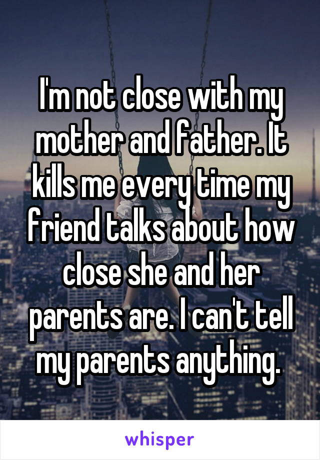 I'm not close with my mother and father. It kills me every time my friend talks about how close she and her parents are. I can't tell my parents anything. 