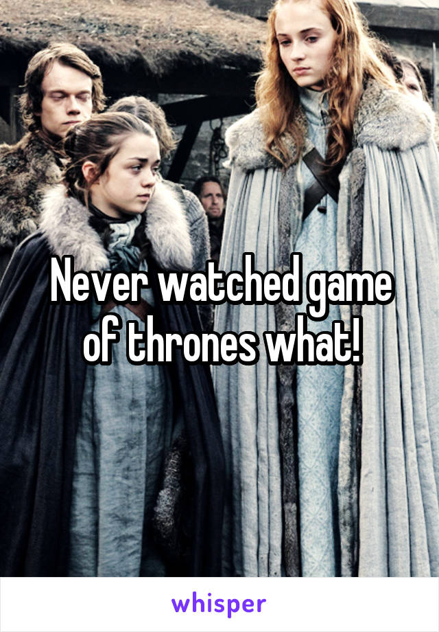 Never watched game of thrones what!