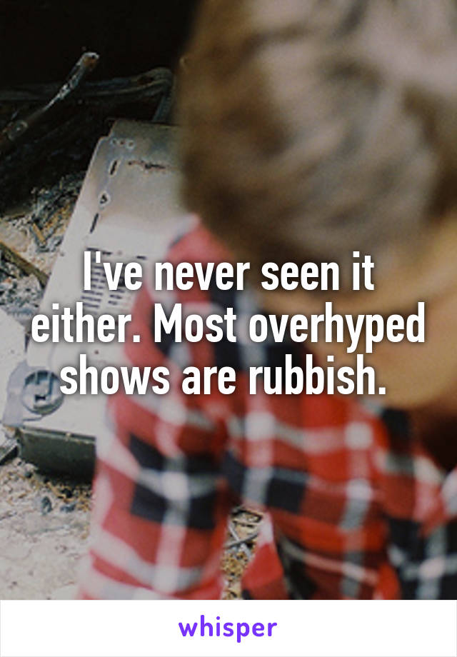 I've never seen it either. Most overhyped shows are rubbish. 