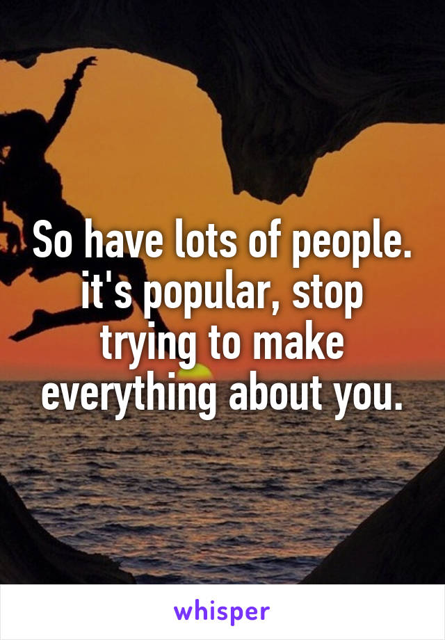 So have lots of people. it's popular, stop trying to make everything about you.