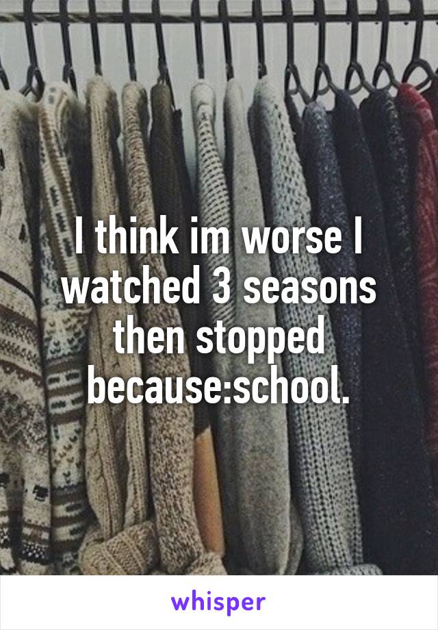 I think im worse I watched 3 seasons then stopped because:school.