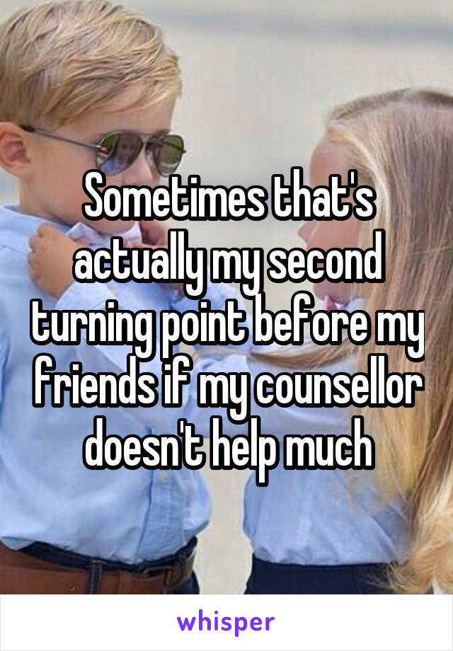 Sometimes that's actually my second turning point before my friends if my counsellor doesn't help much