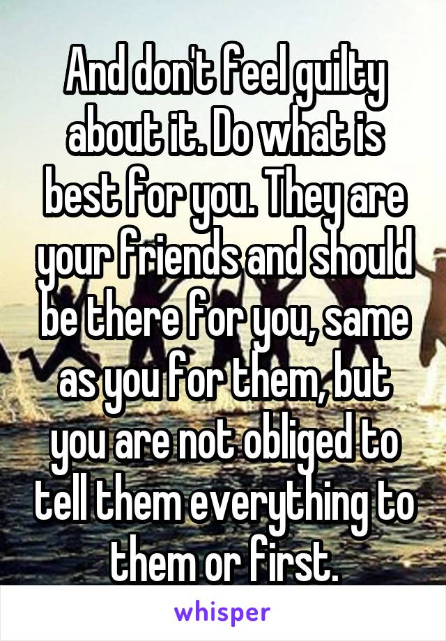 And don't feel guilty about it. Do what is best for you. They are your friends and should be there for you, same as you for them, but you are not obliged to tell them everything to them or first.