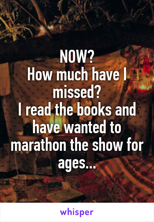 NOW?
How much have I missed?
I read the books and have wanted to marathon the show for ages...