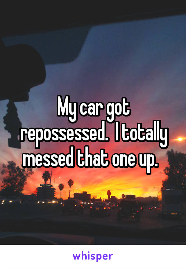 My car got repossessed.  I totally messed that one up.  