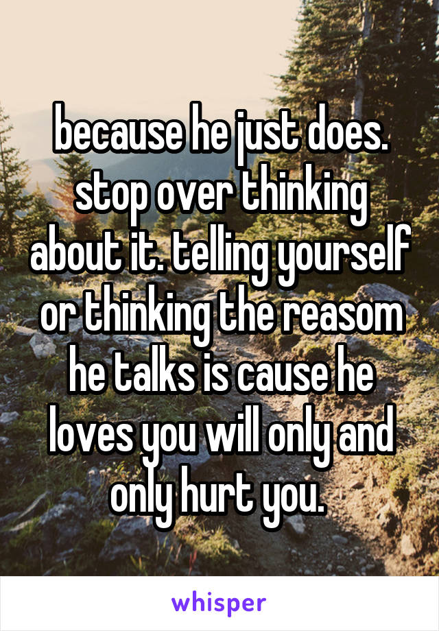 because he just does. stop over thinking about it. telling yourself or thinking the reasom he talks is cause he loves you will only and only hurt you. 
