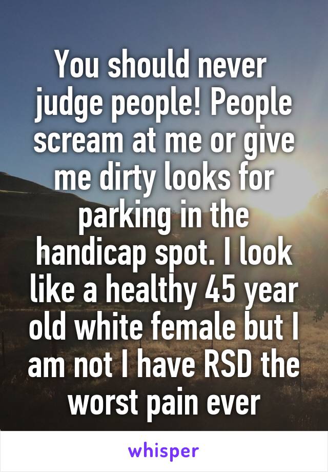 You should never  judge people! People scream at me or give me dirty looks for parking in the handicap spot. I look like a healthy 45 year old white female but I am not I have RSD the worst pain ever