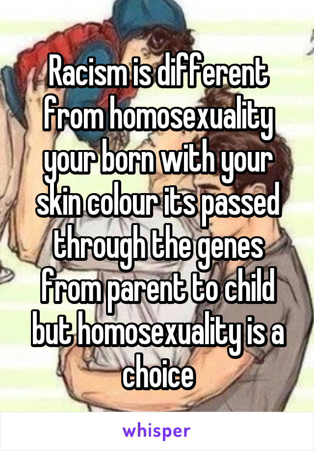 Racism is different from homosexuality your born with your skin colour its passed through the genes from parent to child but homosexuality is a choice
