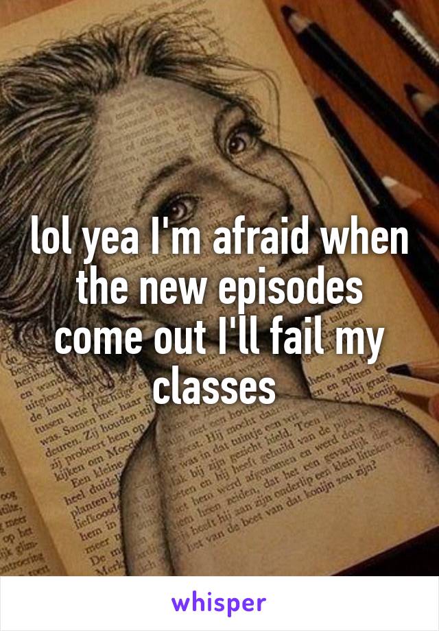 lol yea I'm afraid when the new episodes come out I'll fail my classes 