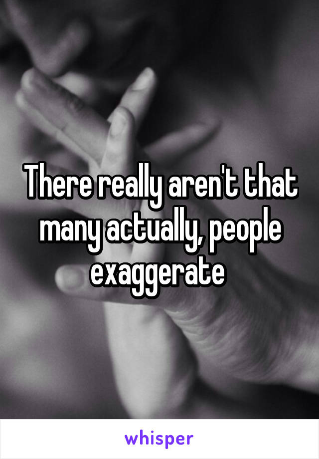 There really aren't that many actually, people exaggerate 