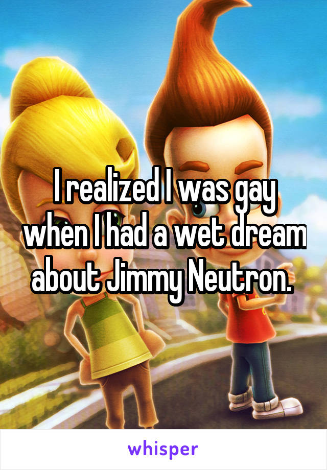 I realized I was gay when I had a wet dream about Jimmy Neutron. 