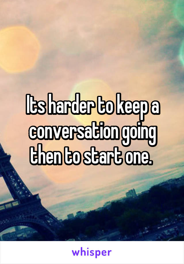 Its harder to keep a conversation going then to start one. 