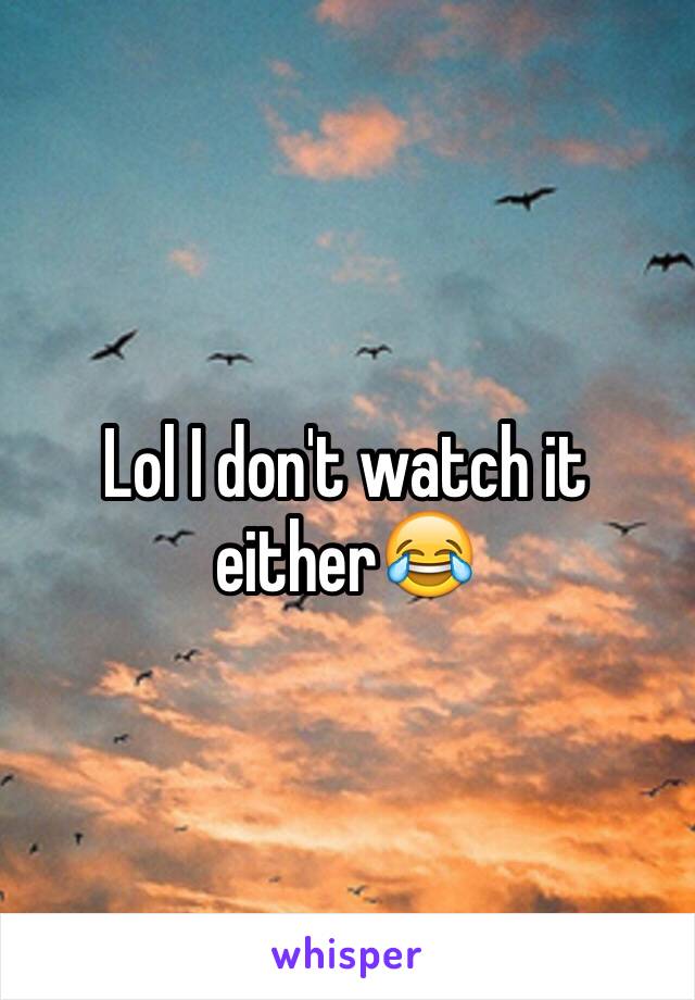 Lol I don't watch it either😂