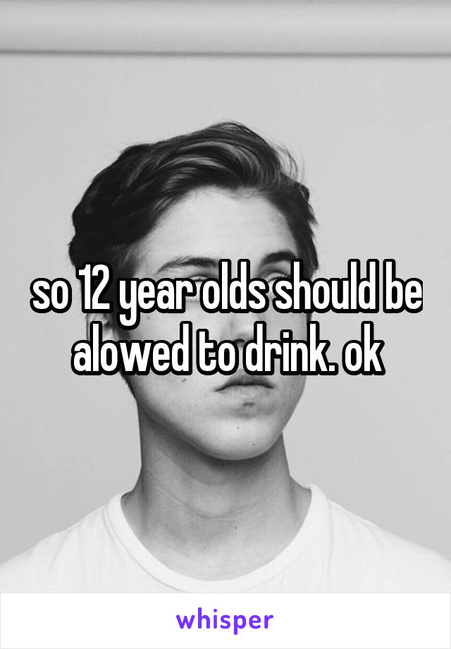 so 12 year olds should be alowed to drink. ok