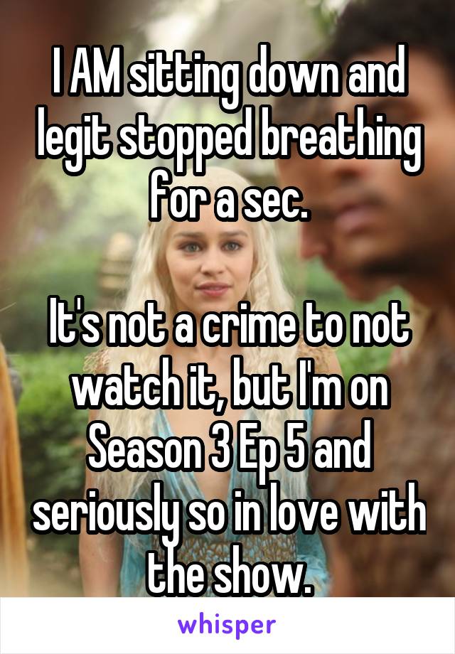 I AM sitting down and legit stopped breathing for a sec.

It's not a crime to not watch it, but I'm on Season 3 Ep 5 and seriously so in love with the show.