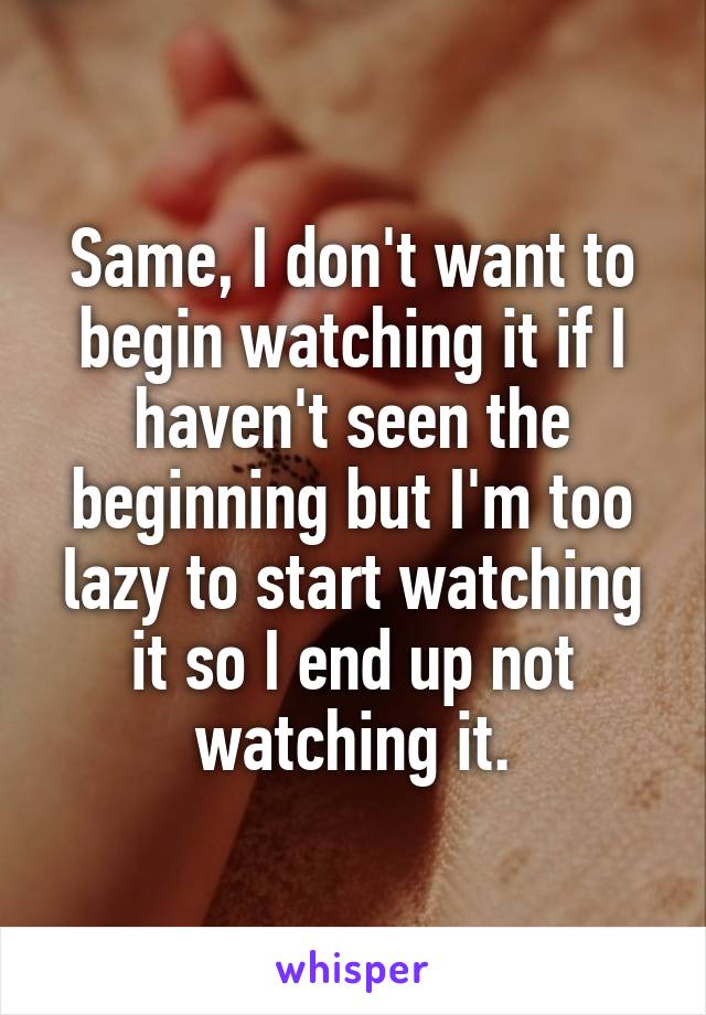 Same, I don't want to begin watching it if I haven't seen the beginning but I'm too lazy to start watching it so I end up not watching it.