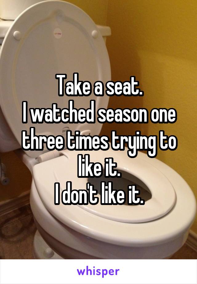 Take a seat.
I watched season one three times trying to like it.
I don't like it.
