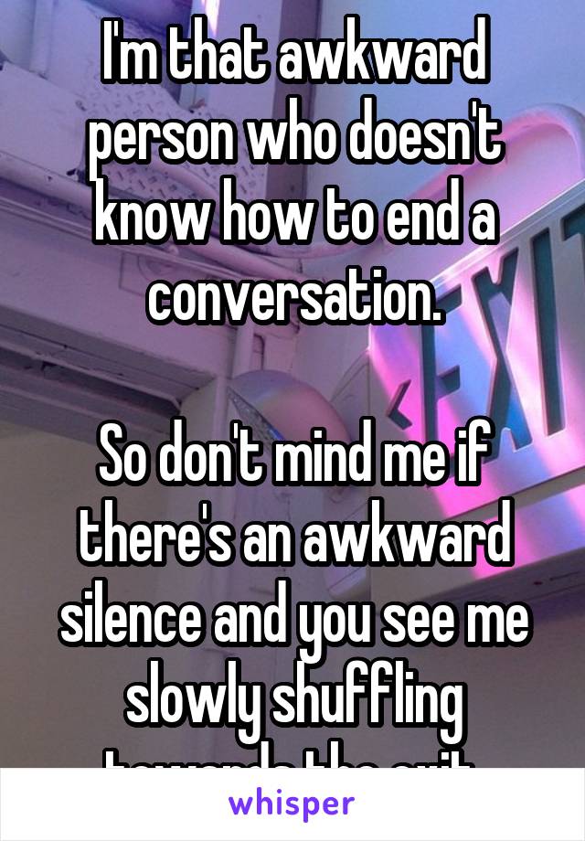 I'm that awkward person who doesn't know how to end a conversation.

So don't mind me if there's an awkward silence and you see me slowly shuffling towards the exit.