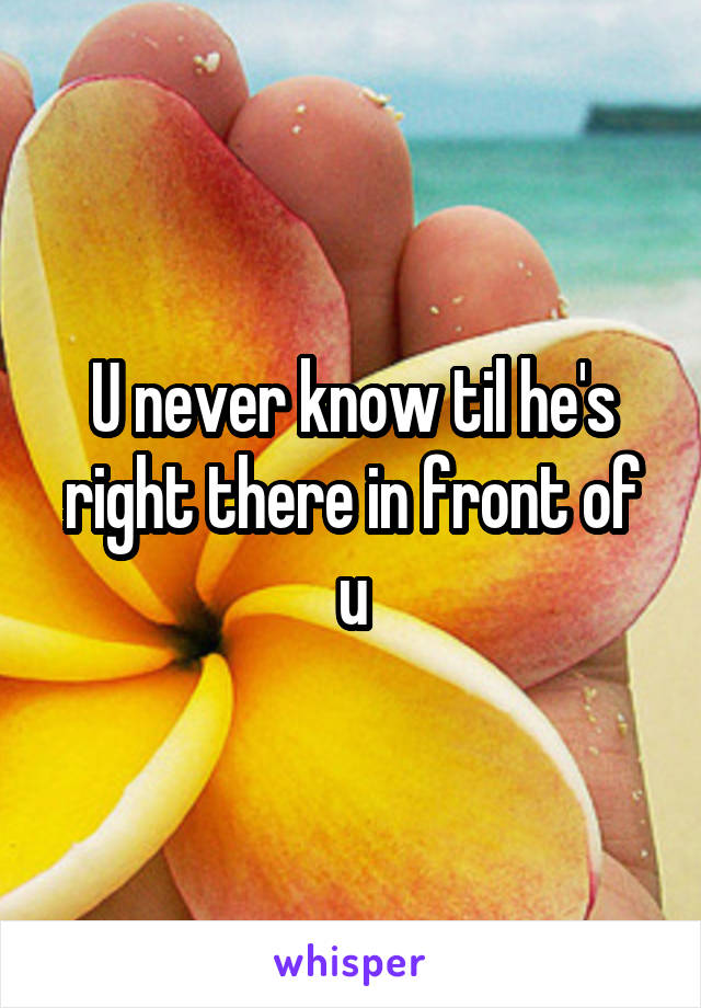 U never know til he's right there in front of u