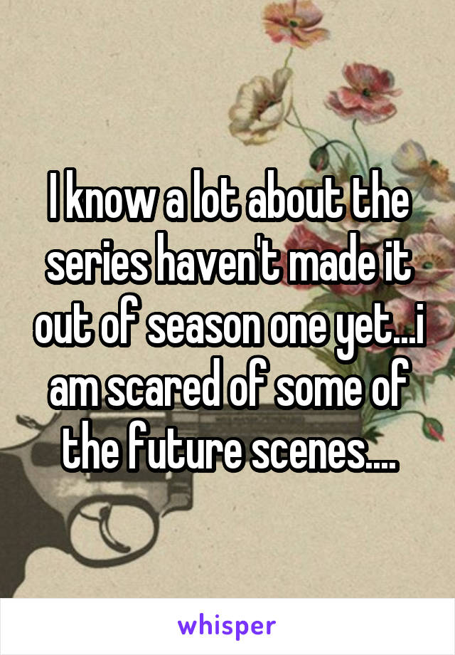 I know a lot about the series haven't made it out of season one yet...i am scared of some of the future scenes....