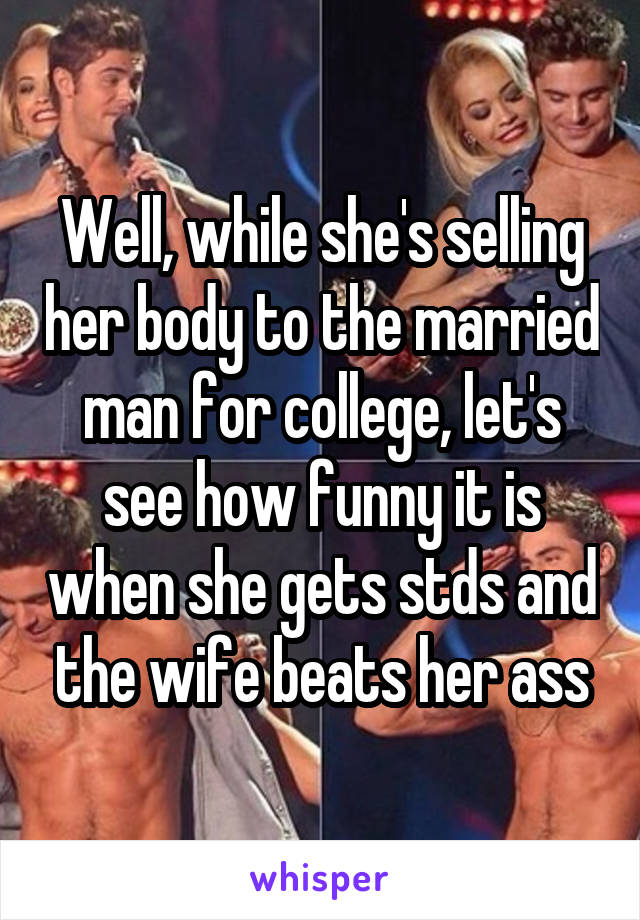 Well, while she's selling her body to the married man for college, let's see how funny it is when she gets stds and the wife beats her ass