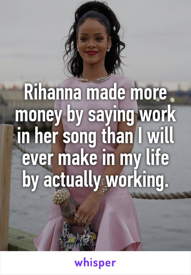 Rihanna made more money by saying work in her song than I will ever make in my life by actually working.