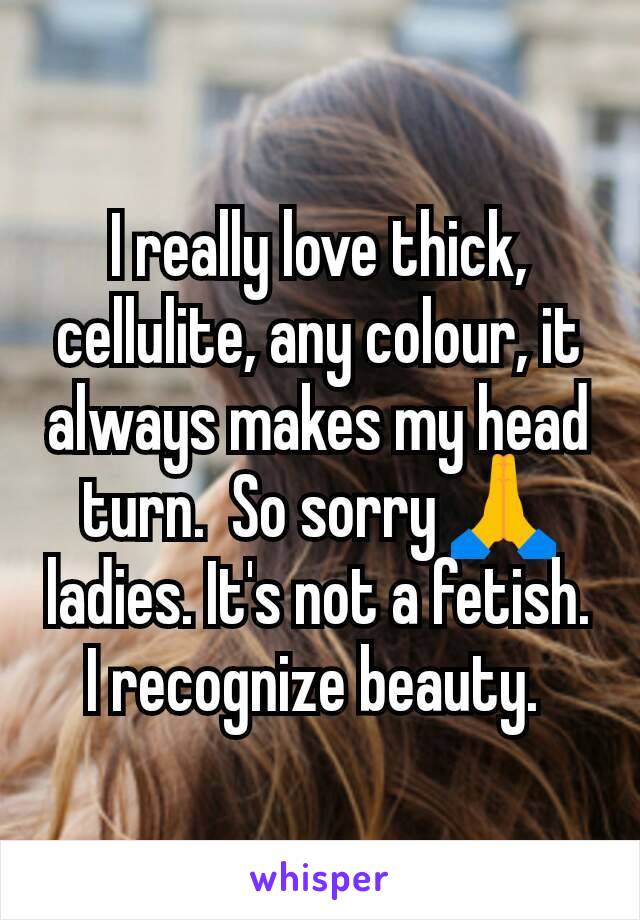 I really love thick, cellulite, any colour, it always makes my head turn.  So sorry 🙏 ladies. It's not a fetish. I recognize beauty. 