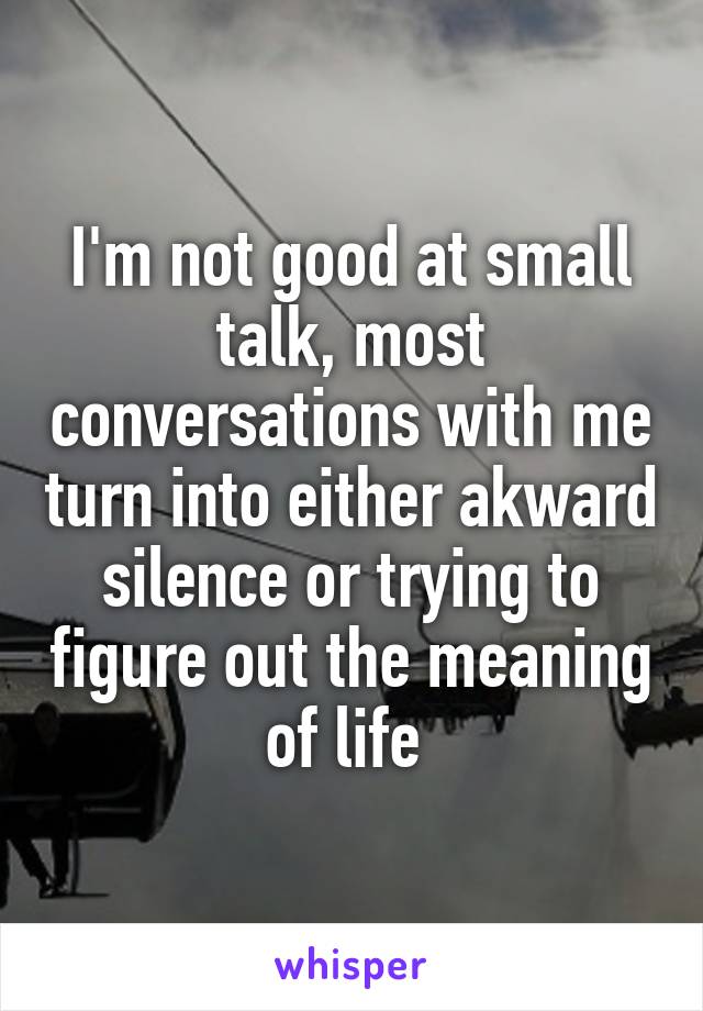 I'm not good at small talk, most conversations with me turn into either akward silence or trying to figure out the meaning of life 