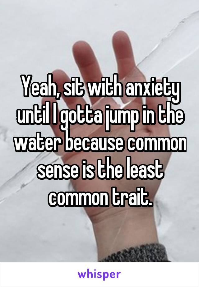 Yeah, sit with anxiety until I gotta jump in the water because common sense is the least common trait.