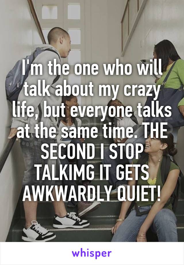 I'm the one who will talk about my crazy life, but everyone talks at the same time. THE SECOND I STOP TALKIMG IT GETS AWKWARDLY QUIET!