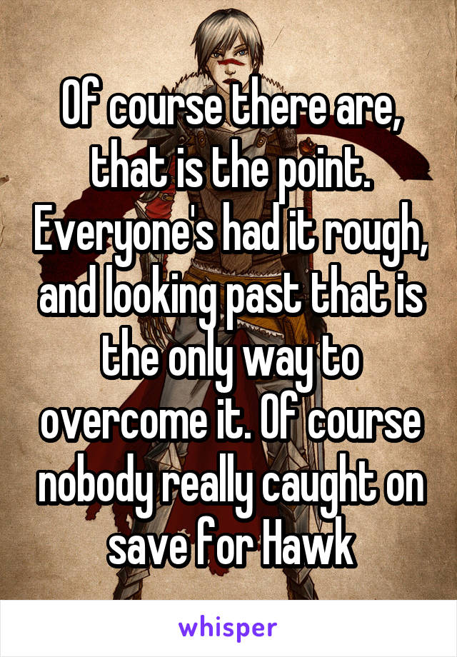 Of course there are, that is the point. Everyone's had it rough, and looking past that is the only way to overcome it. Of course nobody really caught on save for Hawk