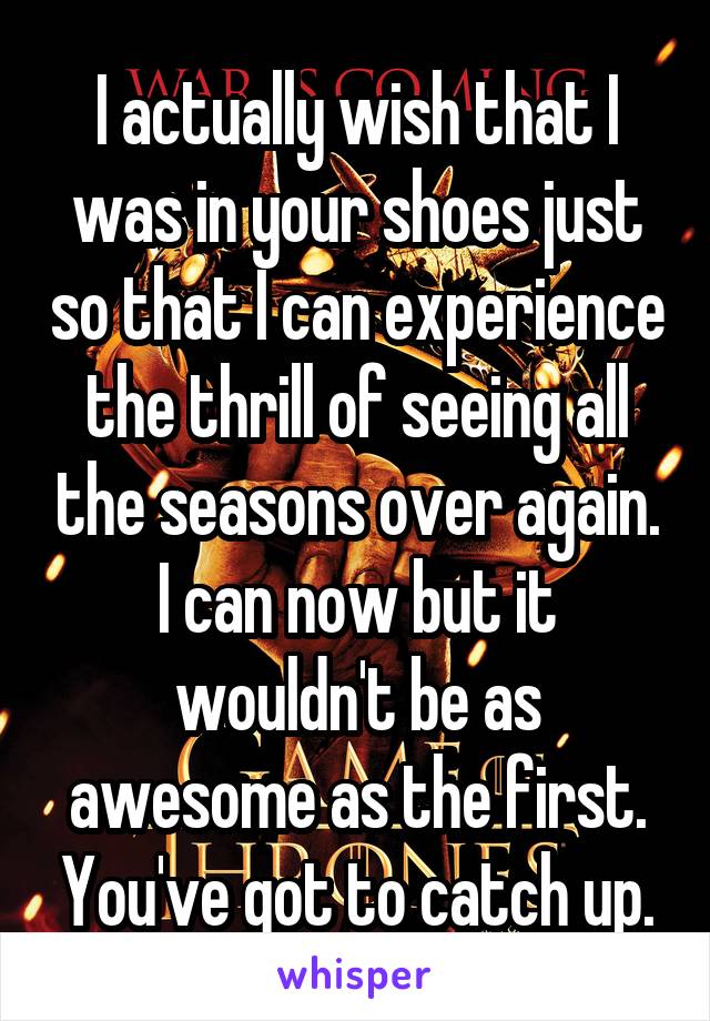 I actually wish that I was in your shoes just so that I can experience the thrill of seeing all the seasons over again. I can now but it wouldn't be as awesome as the first. You've got to catch up.