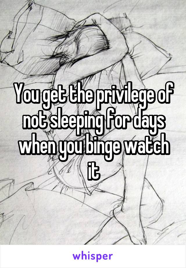 You get the privilege of not sleeping for days when you binge watch it