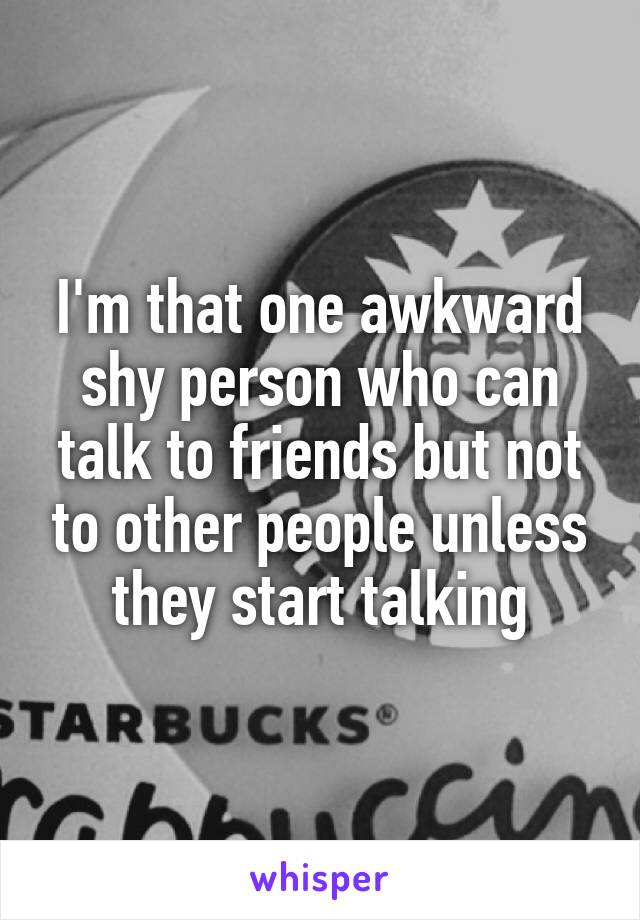 I'm that one awkward shy person who can talk to friends but not to other people unless they start talking