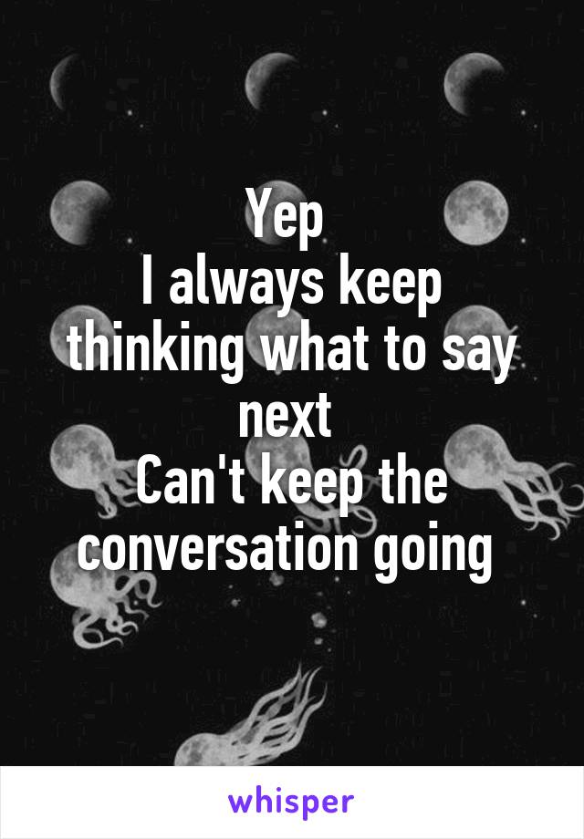 Yep 
I always keep thinking what to say next 
Can't keep the conversation going 
