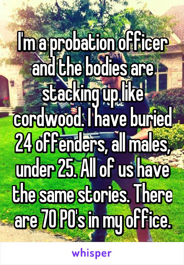 I'm a probation officer and the bodies are stacking up like cordwood. I have buried 24 offenders, all males, under 25. All of us have the same stories. There are 70 PO's in my office.