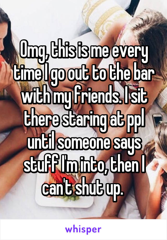 Omg, this is me every time I go out to the bar with my friends. I sit there staring at ppl until someone says stuff I'm into, then I can't shut up. 