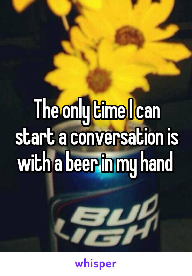 The only time I can start a conversation is with a beer in my hand 