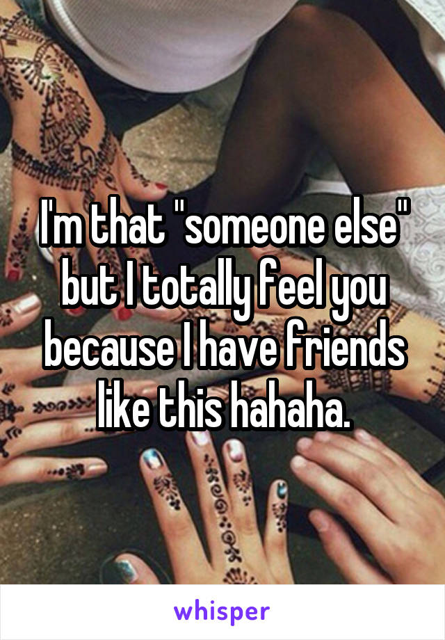 I'm that "someone else" but I totally feel you because I have friends like this hahaha.