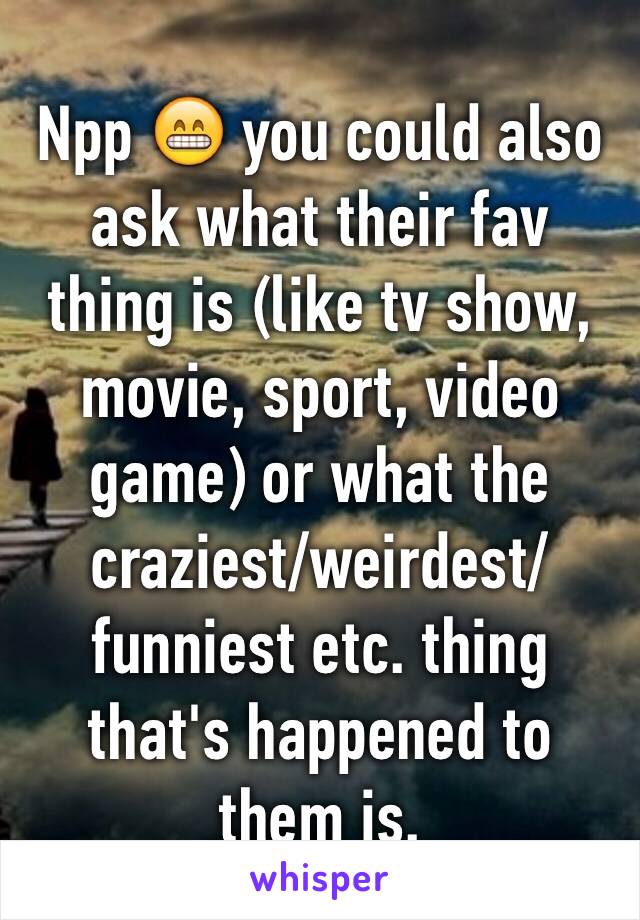 Npp 😁 you could also ask what their fav thing is (like tv show, movie, sport, video game) or what the craziest/weirdest/funniest etc. thing that's happened to them is.