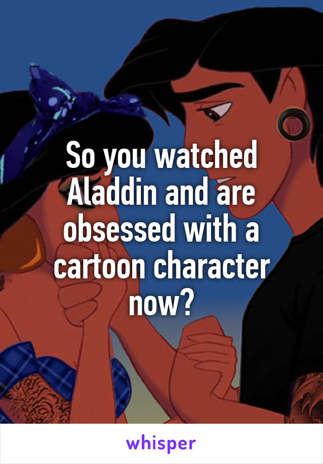 So you watched Aladdin and are obsessed with a cartoon character now?