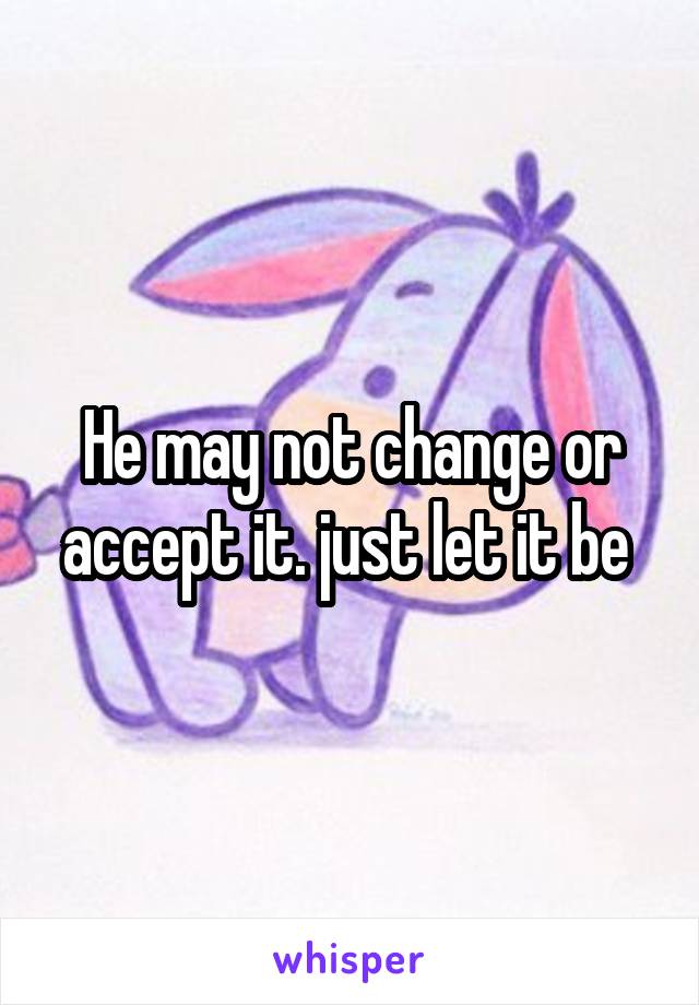 He may not change or accept it. just let it be 
