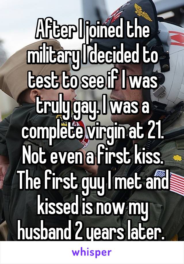 After I joined the military I decided to test to see if I was truly gay. I was a complete virgin at 21. Not even a first kiss. The first guy I met and kissed is now my husband 2 years later. 