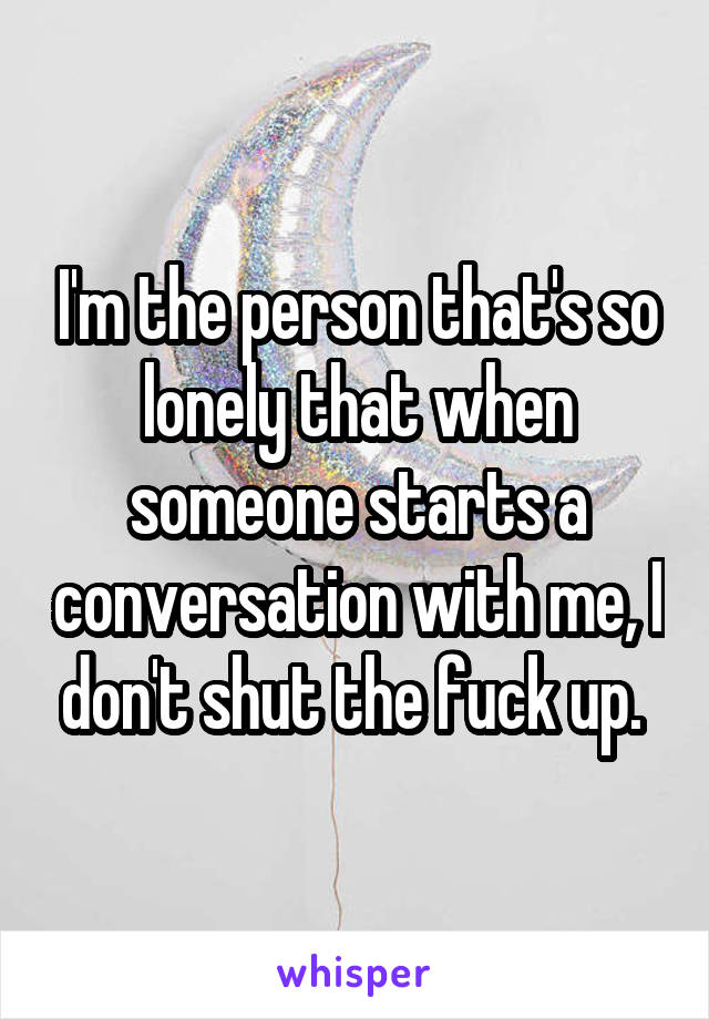 I'm the person that's so lonely that when someone starts a conversation with me, I don't shut the fuck up. 