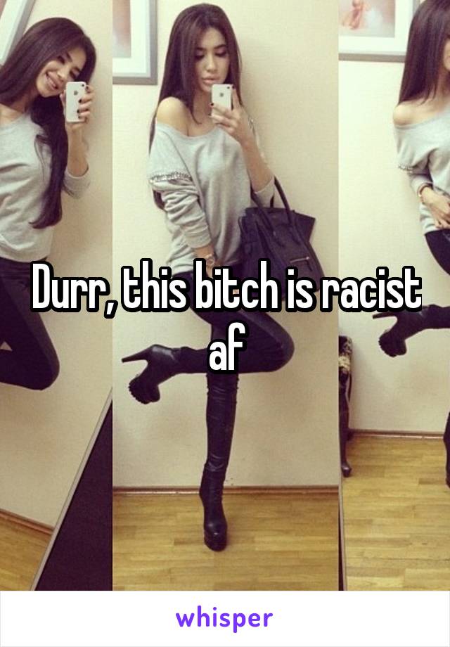 Durr, this bitch is racist af