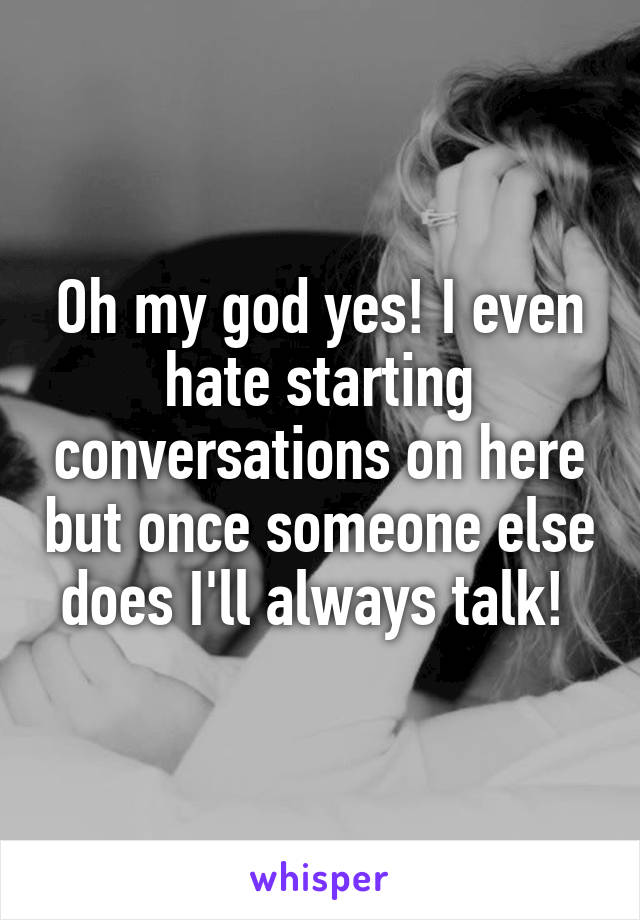 Oh my god yes! I even hate starting conversations on here but once someone else does I'll always talk! 