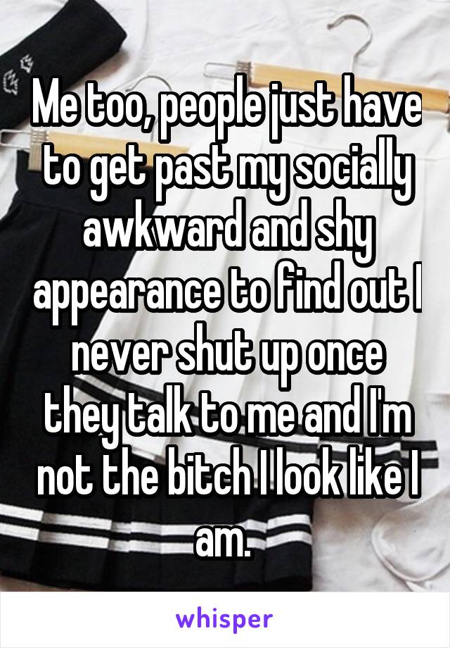 Me too, people just have to get past my socially awkward and shy appearance to find out I never shut up once they talk to me and I'm not the bitch I look like I am. 