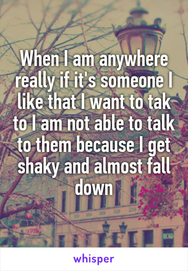 When I am anywhere really if it's someone I like that I want to tak to I am not able to talk to them because I get shaky and almost fall down
